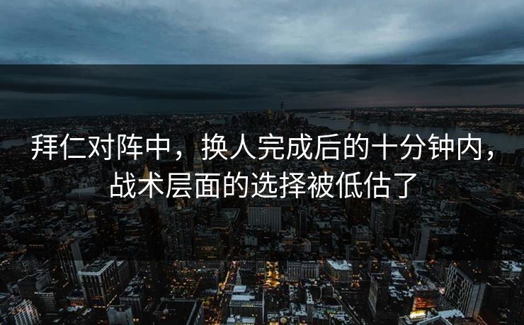 拜仁对阵中,换人完成后的十分钟内,战术层面的选择被低估了 拜仁对阵中,换人完成后的十分钟内,战术层面的选择被低估了