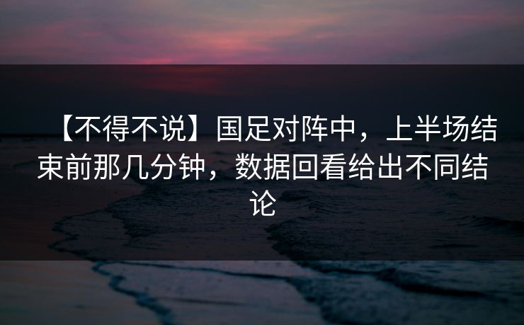 【不得不说】国足对阵中，上半场结束前那几分钟，数据回看给出不同结论