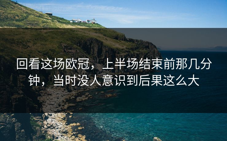 回看这场欧冠，上半场结束前那几分钟，当时没人意识到后果这么大