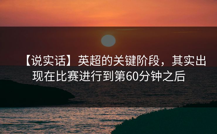【说实话】英超的关键阶段，其实出现在比赛进行到第60分钟之后