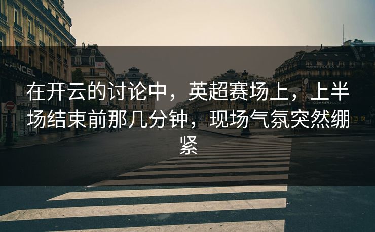 在开云的讨论中,英超赛场上,上半场结束前那几分钟,现场气氛突然绷紧 在开云的讨论中,英超赛场上,上半场结束前那几分钟,现场气氛突然绷紧