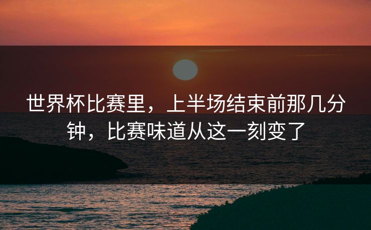 世界杯比赛里，上半场结束前那几分钟，比赛味道从这一刻变了