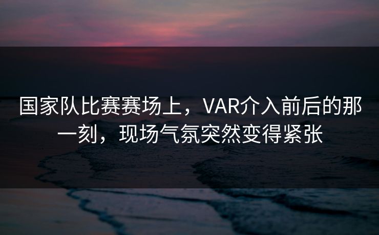 国家队比赛赛场上，VAR介入前后的那一刻，现场气氛突然变得紧张