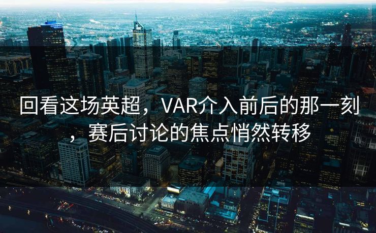 回看这场英超，VAR介入前后的那一刻，赛后讨论的焦点悄然转移